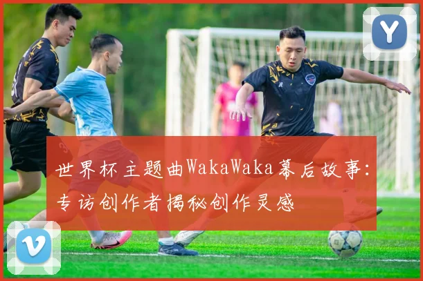 世界杯主题曲WakaWaka幕后故事:专访创作者揭秘创作灵感