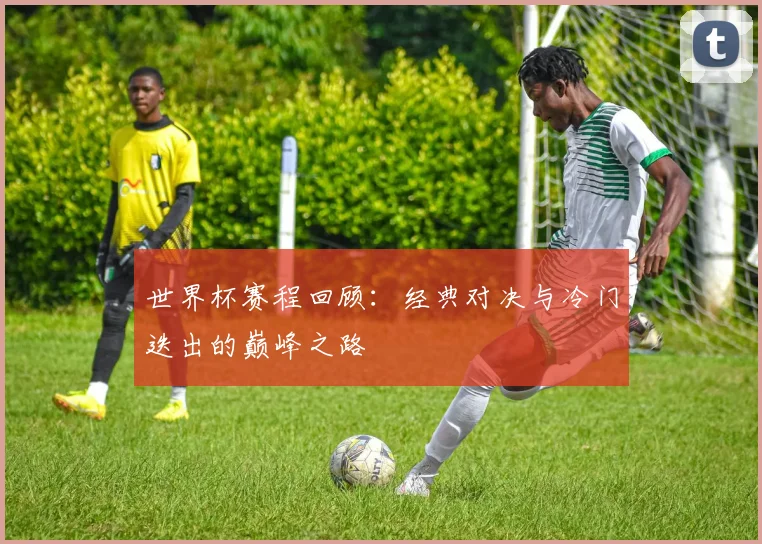 世界杯赛程回顾：经典对决与冷门迭出的巅峰之路