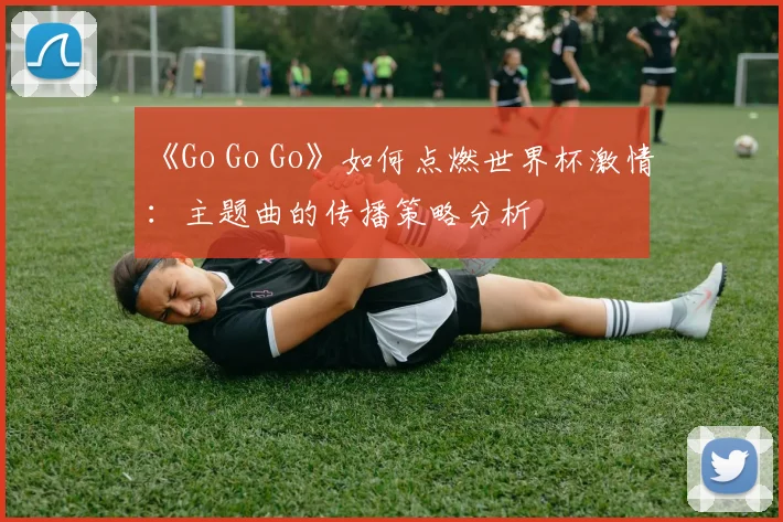 《Go Go Go》如何点燃世界杯激情：主题曲的传播策略分析