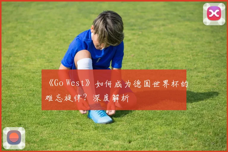 《Go West》如何成为德国世界杯的难忘旋律？深度解析