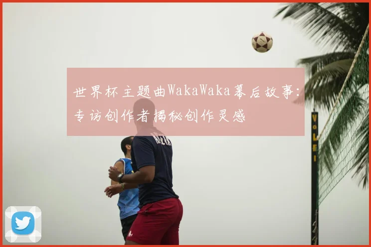 世界杯主题曲WakaWaka幕后故事:专访创作者揭秘创作灵感