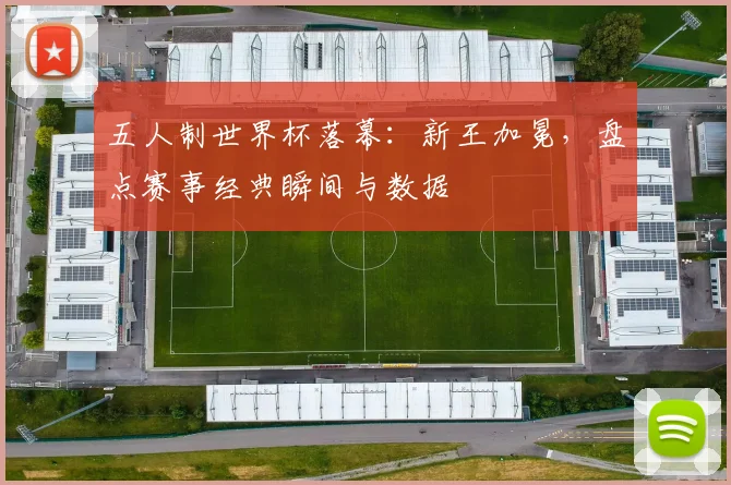 五人制世界杯落幕：新王加冕，盘点赛事经典瞬间与数据