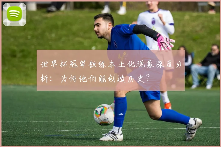 世界杯冠军教练本土化现象深度分析：为何他们能创造历史？