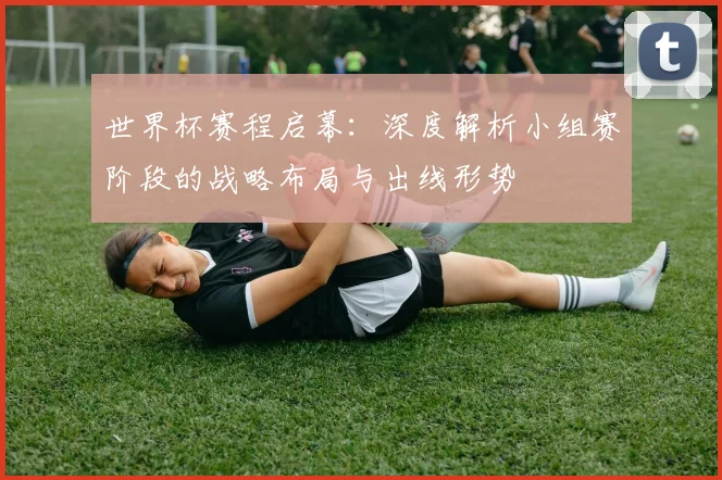 世界杯赛程启幕：深度解析小组赛阶段的战略布局与出线形势