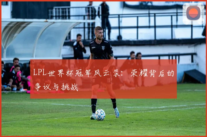 LPL世界杯冠军风云录:荣耀背后的争议与挑战