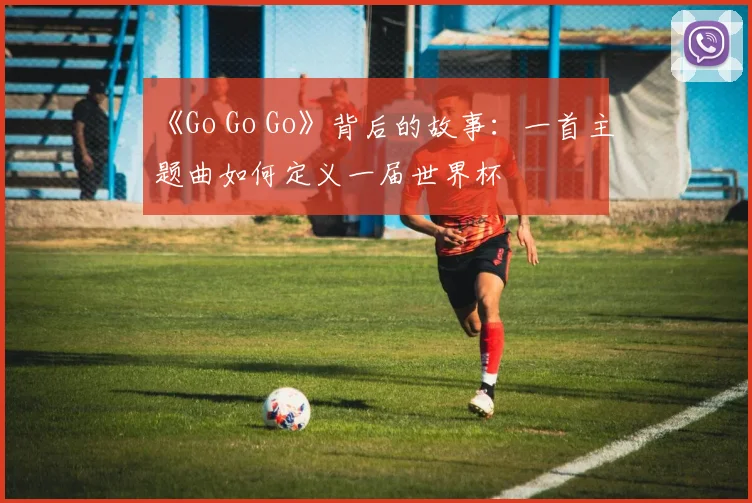 《Go Go Go》背后的故事：一首主题曲如何定义一届世界杯