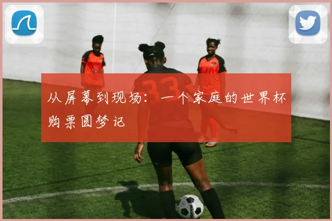 从屏幕到现场：一个家庭的世界杯购票圆梦记