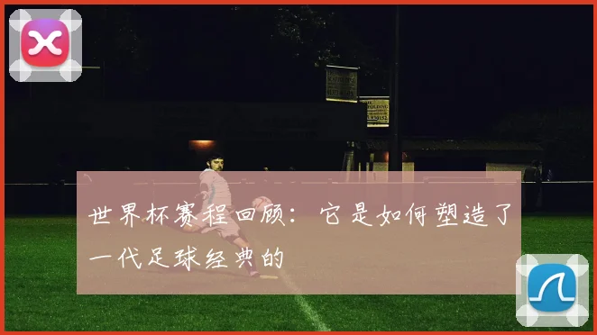 世界杯赛程回顾：它是如何塑造了一代足球经典的