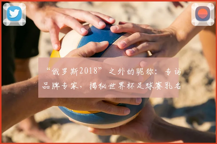 “俄罗斯2018”之外的昵称:专访品牌专家,揭秘世界杯足球赛乳名的传播策略