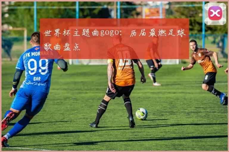 世界杯主题曲gogo：历届最燃足球歌曲盘点