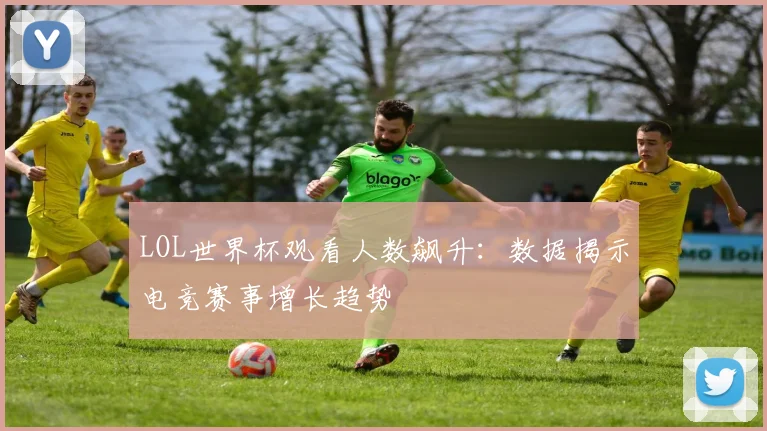 LOL世界杯观看人数飙升:数据揭示电竞赛事增长趋势