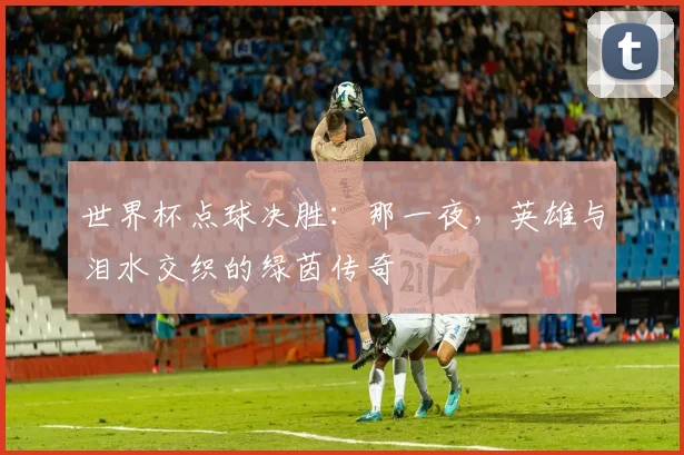 世界杯点球决胜：那一夜，英雄与泪水交织的绿茵传奇
