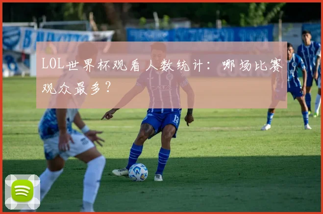 LOL世界杯观看人数统计:哪场比赛观众最多?