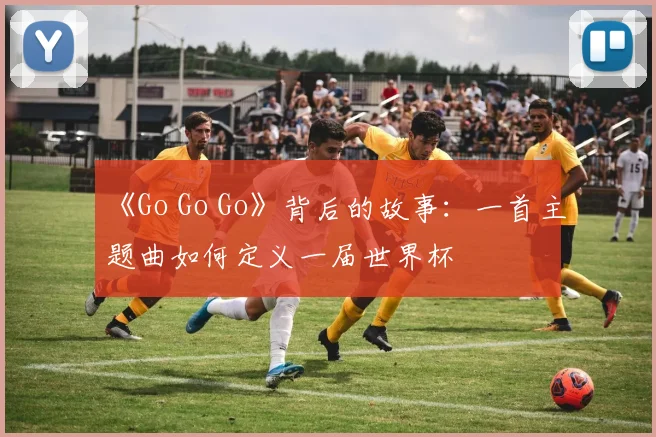 《Go Go Go》背后的故事：一首主题曲如何定义一届世界杯
