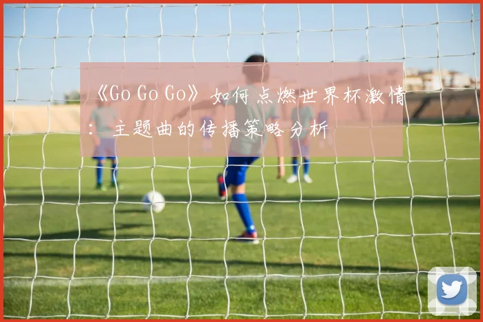 《Go Go Go》如何点燃世界杯激情:主题曲的传播策略分析