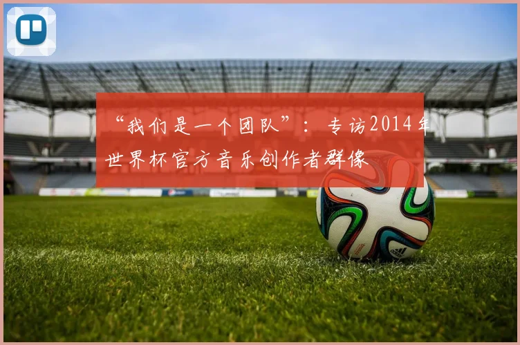 “我们是一个团队”：专访2014年世界杯官方音乐创作者群像