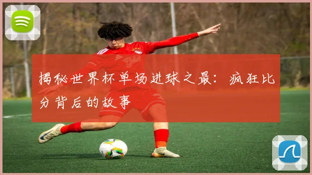 揭秘世界杯单场进球之最：疯狂比分背后的故事