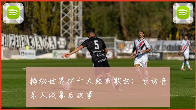 揭秘世界杯十大经典歌曲：专访音乐人谈幕后故事