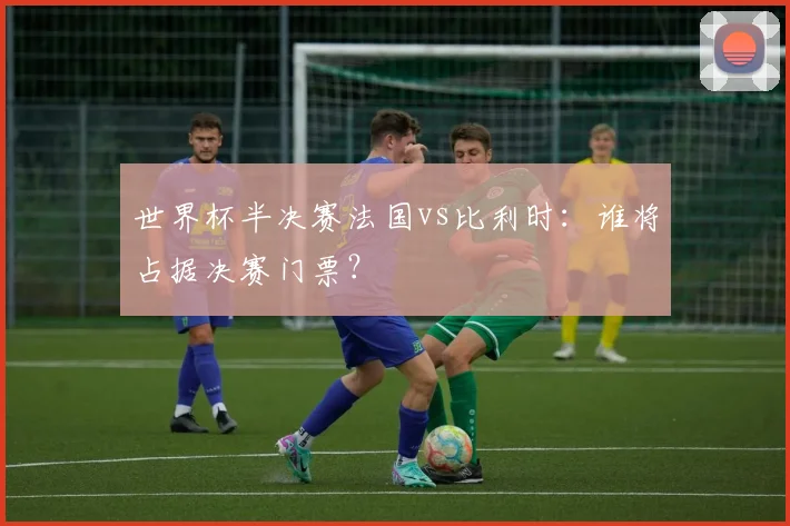世界杯半决赛法国vs比利时:谁将占据决赛门票?