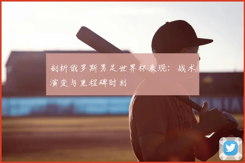 剖析俄罗斯男足世界杯表现:战术演变与里程碑时刻