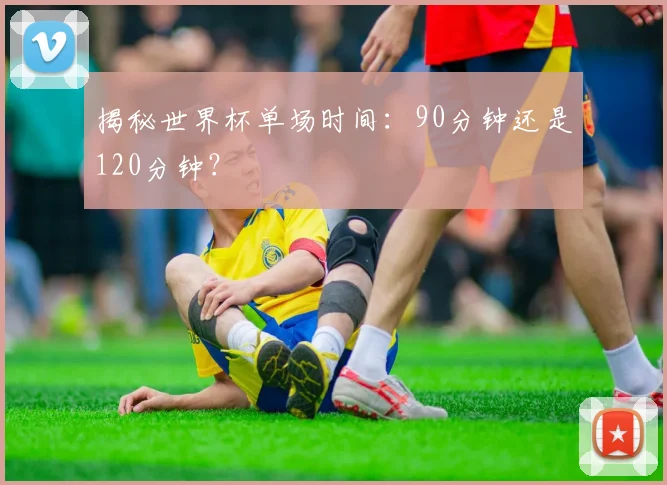 揭秘世界杯单场时间：90分钟还是120分钟？