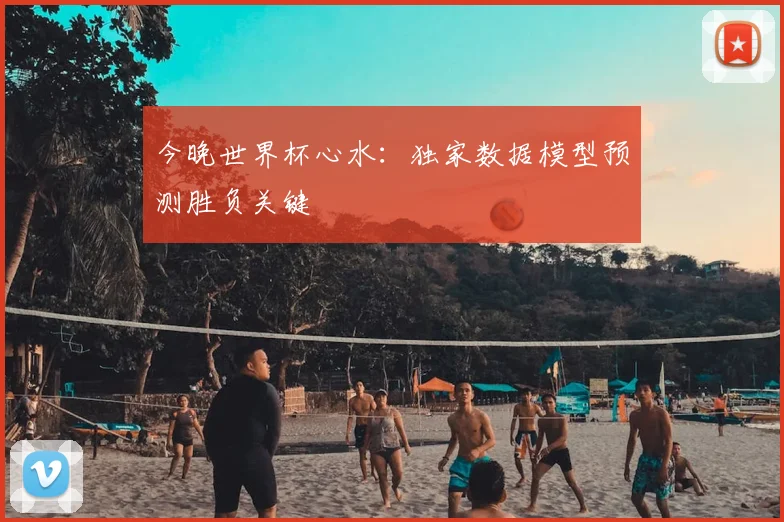 今晚世界杯心水：独家数据模型预测胜负关键