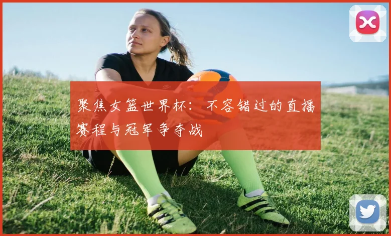 聚焦女篮世界杯：不容错过的直播赛程与冠军争夺战