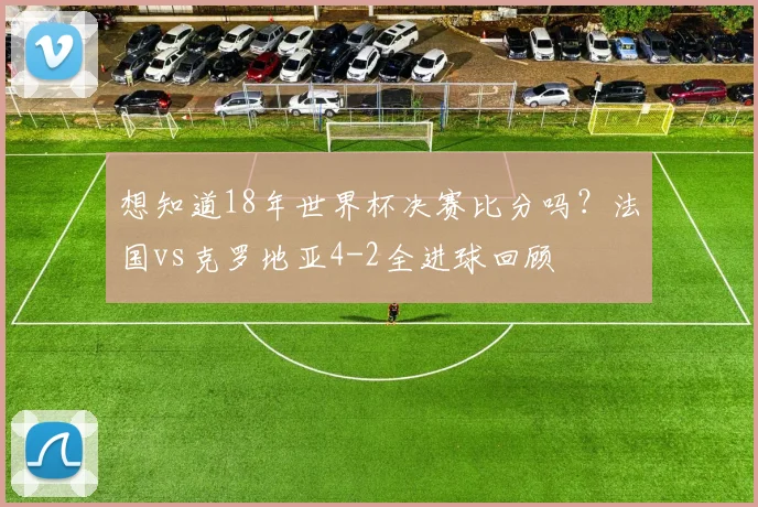 想知道18年世界杯决赛比分吗？法国vs克罗地亚4-2全进球回顾