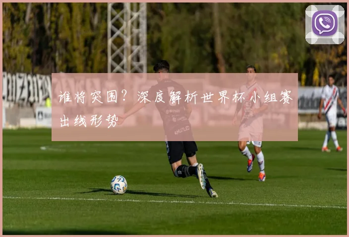 谁将突围？深度解析世界杯小组赛出线形势
