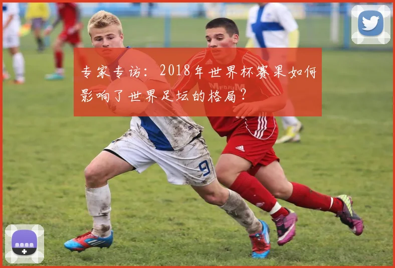 专家专访：2018年世界杯赛果如何影响了世界足坛的格局？